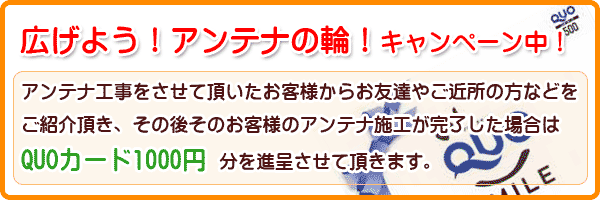 アンテナ工事をさせて頂いたお客様からお友達やご近所の方などをご紹介頂き、その後そのお客様のアンテナ施工が完了した場合は
QUOカード1000円分を進呈させて頂きます。